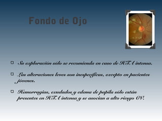 Fondo de Ojo
Su exploración sólo se recomienda en caso de HTA intensa.
Las alteraciones leves son inespecíficas, excepto en pacientes
jóvenes.
Hemorragias, exudados y edema de papila sólo están
presentes en HTA intensa y se asocian a alto riesgo CV.
 