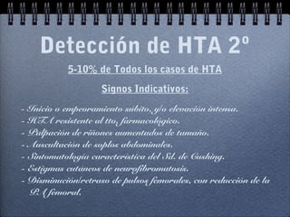 Detección de HTA 2º
5-10% de Todos los casos de HTA
Signos Indicativos:
- Inicio o empeoramiento súbito, y/o elevación intensa.
- HTA resistente al tto. farmacológico.
- Palpación de riñones aumentados de tamaño.
- Auscultación de soplos abdominales.
- Sintomatología característica del Sd. de Cushing.
- Estigmas cutáneos de neurofibromatosis.
- Disminución/retraso de pulsos femorales, con reducción de la
PA femoral.
 