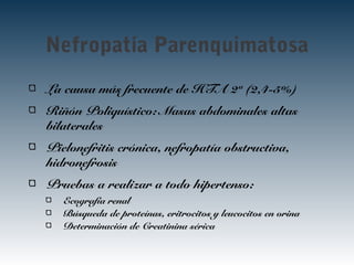 La causa más frecuente de HTA 2ª (2,4-5%)
Riñón Poliquístico: Masas abdominales altas
bilaterales
Pielonefritis crónica, nefropatía obstructiva,
hidronefrosis
Pruebas a realizar a todo hipertenso:
Ecografía renal
Búsqueda de proteínas, eritrocitos y leucocitos en orina
Determinación de Creatinina sérica
Nefropatía Parenquimatosa
 