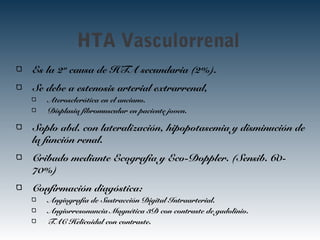 HTA Vasculorrenal
Es la 2ª causa de HTA secundaria (2%).
Se debe a estenosis arterial extrarrenal,
Aterosclerótica en el anciano.
Displasia fibromuscular en paciente joven.
Soplo abd. con lateralización, hipopotasemia y disminución de
la función renal.
Cribado mediante Ecografía y Eco-Doppler. (Sensib. 60-
70%)
Confirmación diagóstica:
Angiografía de Sustracción Digital Intraarterial.
Angiorresonancia Magnética 3D con contraste de gadolinio.
TAC Helicoidal con contraste.
 
