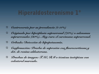 Hiperaldosteronismo 1º
Controversia por su prevalencia (1-11%)
Originado por hiperplasia suprarrenal (70%) o adenomas
suprarrenales (30%). Muy raro el carcinoma suprarrenal.
Cribado: Detección de hipopotasemia.
Confirmación: Prueba de supresión con fluorocortisona y
det. de renina-aldosterona.
Pruebas de imagen: TAC, RM o técnicas isotópicas con
colesterol marcado.
 