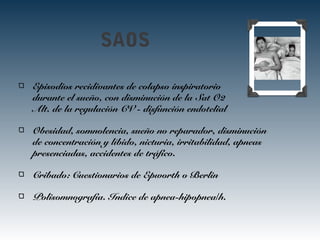 SAOS
Episodios recidivantes de colapso inspiratorio
durante el sueño, con disminución de la Sat O2
Alt. de la regulación CV - disfunción endotelial
Obesidad, somnolencia, sueño no reparador, disminución
de concentración y líbido, nicturia, irritabilidad, apneas
presenciadas, accidentes de tráfico.
Cribado: Cuestionarios de Epworth o Berlin
Polisomnografía. Indice de apnea-hipopnea/h.
 