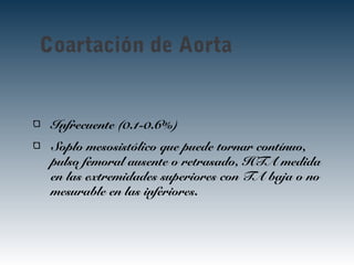 Coartación de Aorta
Infrecuente (0.1-0.6%)
Soplo mesosistólico que puede tornar contínuo,
pulso femoral ausente o retrasado, HTA medida
en las extremidades superiores con TA baja o no
mesurable en las inferiores.
 