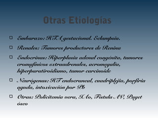 Otras Etiologías
Embarazo: HTA gestacional. Eclampsia.
Renales: Tumores productores de Renina
Endocrinas: Hiperplasia adenal congénita, tumores
cromafínicos extraadrenales, acromegalia,
hiperparatiroidismo, tumor carcinoide
Neurógenas: HT endocraneal, cuadriplejia, porfiria
aguda, intoxicación por Pb
Otras: Policitemia vera, IAo, Fístula AV, Paget
óseo
 