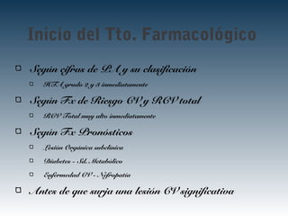Inicio del Tto. Farmacológico
Según cifras de PA y su clasificación
HTA grado 2 y 3 inmediatamente
Según Fx de Riesgo CV y RCV total
RCV Total muy alto inmediatamente
Según Fx Pronósticos
Lesión Orgánica subclínica
Diabetes - Sd. Metabólico
Enfermedad CV - Nefropatía
Antes de que surja una lesión CV significativa
 