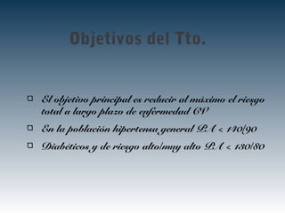 Objetivos del Tto.
El objetivo principal es reducir al máximo el riesgo
total a largo plazo de enfermedad CV
En la población hipertensa general PA < 140/90
Diabéticos y de riesgo alto/muy alto PA < 130/80
 