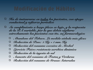 Modificación de Hábitos
Ha de instaurarse en todos los pacientes, con apoyo
conductual y refuerzo periódico
Su cumplimiento a largo plazo es bajo, y la respuesta
de la PA variable, por lo que deben vigilarse
estrechamente los pacientes con tto. no farmacológico
Abandono del Tabaco. La medida aislada más eficaz
Reducción de Peso: 1 Kg = 1 mm. Hg
Reducción del consumo excesivo de Alcohol
Ejercicio Físico: resistencia aeróbica dinámica
Reducción de la ingesta de sal
Aumento del consumo de Frutas y Verduras
Reducción del consumo de Grasas Saturadas
 