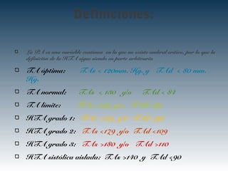 Definiciones:
La PA es una variable contínua en la que no existe umbral crítico, por lo que la
definición de la HTA sigue siendo en parte arbitraria
TA óptima: TAs < 120mm. Hg. y TAd < 80 mm.
Hg.
TA normal: TAs < 130 y/o TAd < 84
TA límite: TAs <139 y/o TAd <89
HTA grado 1: TAs <159 y/0 TAd <99
HTA grado 2: TAs <179 y/o TAd <109
HTA grado 3: TAs >180 y/o TAd >110
HTA sistólica aislada: TAs >140 y TAd <90
 