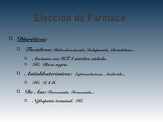 Elección de Fármaco
Diuréticos:
Tiazídicos: Hidroclorotiazida, Indapamida, Clortalidona...
Ancianos con HTA sistólica aislada.
IC. Raza negra.
Antialdosterónicos: Espironolactona, Amilorida...
IC. IAM.
De Asa: Furosemida, Torasemida...
Nefropatía terminal. IC.
 