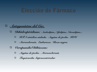 Elección de Fármaco
Antagonistas del Ca:
Dihidropiridinas: Amilodipino, Nifedipino, Nitrendipino...
HTA sistólica aislada. Angina de pecho. HVI
Aterosclerosis. Embarazo. Raza negra.
Verapamilo/Diltiazem:
Angina de pecho. Ateroesclerosis
Taquicardia Supraventricular
 