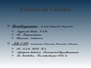 Elección de Fármaco
Betabloqueantes: Atenolol, Bisoprolol, Propanolol...
Angina de Pecho. IAM.
IC. Taquiarritmias.
Glaucoma. Embarazo.
ARA II: Candesartán, Irbesartán, Olmesartán, Valsartán...
IC. IAM. HVI. FA.
Nefropatía diabética. Proteinuria/Oligoalbuminuria
Sd. Metabólico. Tos inducida por IECAs
 