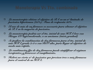 Monoterapia Vs Tto. combinado
La monoterapia obtiene el objetivo de PA en un nº limitado de
pacientes hipertensos (25%). Tasa de respuesta 50%
El uso de más de un fármaco es necesario para obtener el objetivo
de PA en la mayoría de pacientes.
La monoterapia podría ser el tto. inicial de una HTA leve con
Riesgo CV bajo/moderado, o en ancianos (inicio gradual)
Se prefiere la combinación de dos fármacos para el tto. inicial de
una HTA grado 2-3 o con RCV alto, para llegar al objetivo de
modo más rápido.
La combinación fija de dos fármacos puede simplificar el régimen
terapéutico y favorecer el cumplimiento.
Habrá un cierto nº de pacientes que precisen tres o más fármacos
para el control de su HTA.
 