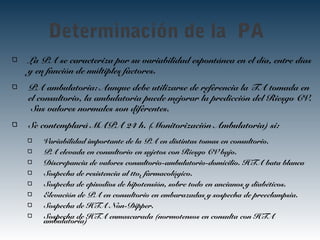 Determinación de la PA
La PA se caracteriza por su variabilidad espontánea en el día, entre días
y en función de múltiples factores.
PA ambulatoria: Aunque debe utilizarse de referencia la TA tomada en
el consultorio, la ambulatoria puede mejorar la predicción del Riesgo CV.
Sus valores normales son diferentes.
Se contemplará MAPA 24 h. (Monitorización Ambulatoria) si:
Variabilidad importante de la PA en distintas tomas en consultorio.
PA elevada en consultorio en sujetos con Riesgo CV bajo.
Discrepancia de valores consultorio-ambulatorio-domicilio. HTA bata blanca
Sospecha de resistencia al tto. farmacológico.
Sospecha de episodios de hipotensión, sobre todo en ancianos y diabéticos.
Elevación de PA en consultorio en embarazadas y sospecha de preeclampsia.
Sospecha de HTA Non-Dipper.
Sospecha de HTA enmascarada (normotensos en consulta con HTA
ambulatoria)
 