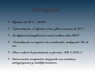 Nefrópatas
Objetivo de PA < 130/80
Si proteinuria, el objetivo serán cifras menores de PA
La disfunción/insuficiencia renal conlleva alto RCV
Normalmente se requiere tto combinado, incluyendo Ds de
asa
Para reducir la proteinuria se precisa ARA-IECA
Intervención terapéutica integrada con estatinas,
antiagregantes y antihipertensivos.
 