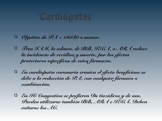 Cardiópatas
Objetivo de PA < 130/80 o menor.
Tras IAM, la admon. de BB, IECA, o ARA reduce
la incidencia de recidiva y muerte, por los efectos
protectores específicos de estos fármacos.
En cardiopatía coronaria crónica el efecto beneficioso se
debe a la reducción de PA, con cualquier fármaco o
combinación.
En IC Congestiva se prefieren Ds tiazídicos y de asa.
Pueden utilizarse también BB, ARA e IECA. Deben
evitarse los AC.
 