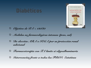 Diabéticos
Objetivo de PA < 130/80
Medidas no farmacológicas intensas (peso, sal)
De elección ARA o IECA por su protección renal
adicional
Farmacoterapia con TA límite si oligoalbuminuria
Intervención frente a todos los FRCV: Estatinas
 