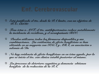 Enf. Cerebrovascular
Está justificado el tto. desde la PA límite, con un objetivo de
PA< 130/80
Tras ictus o AIT, el tto. antihipertensivo reduce notablemente
la incidencia de recidivas, y el acompañante RCV.
Pueden utilizarse todos los fármacos disponibles y sus
combinaciones. Las evidencias de efecto beneficioso se han
obtenido en su mayoría con IECA y ARA, en asociación o
además de Ds
No hay evidencia de efecto beneficioso en en ictus agudo, por lo
que se inicia el tto. con clínica estable posterior al mismo.
Los procesos de deterioro cognitivo y demencia obtienen
beneficio de la reducción de la PA.
 