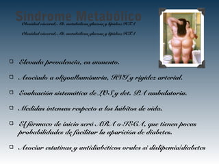 Sindrome MetabólicoObesidad visceral; Alt. metabólicas glucosa y lípidos; HTA
Obesidad visceral; Alt. metabólicas glucosa y lípidos; HTA
Elevada prevalencia, en aumento.
Asociado a oligoalbuminuria, HVI y rigidez arterial.
Evaluación sistemática de LOS y det. PA ambulatoria.
Medidas intensas respecto a los hábitos de vida.
El fármaco de inicio será ARA o IECA, que tienen pocas
probabilidades de facilitar la aparición de diabetes.
Asociar estatinas y antidiabéticos orales si dislipemia/diabetes
 