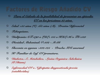 Factores de Riesgo Añadido CV
Para el Cálculo de la posibilidad de presentar un episodio
CV en los próximos 10 años
Edad >55 años (V) >65 años (M). Presión Diferencial
Tabaquismo.
Dislipemia: CT>190 o LDL> 115 o HDL<46 o TG>150
Obesidad Abdominal: V>102 - M>88
Glucemia en ayunas >102-125 - Prueba SOG anormal
Hª Familiar de Enf. CV prematura.
Diabetes.-S. Metabólico. -Lesión Orgánica Subclínica
(O.Diana)
Enfermedad CV o Nefropatía diagnosticada previa
(establecidas)
 