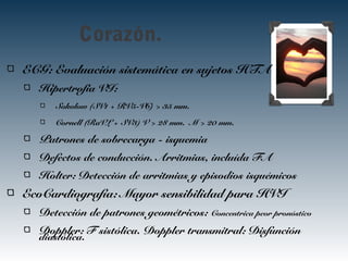 Corazón.
ECG: Evaluación sistemática en sujetos HTA
Hipertrofia VI:
Sokolow (SV1 + RV5-V6) > 35 mm.
Cornell (RaVL + SV3) V > 28 mm. M > 20 mm.
Patrones de sobrecarga - isquemia
Defectos de conducción. Arritmias, incluída FA
Holter: Detección de arritmias y episodios isquémicos
EcoCardiografía: Mayor sensibilidad para HVI
Detección de patrones geométricos: Concentrica peor pronóstico
Doppler: F sistólica. Doppler transmitral: Disfunción
diastólica.
 