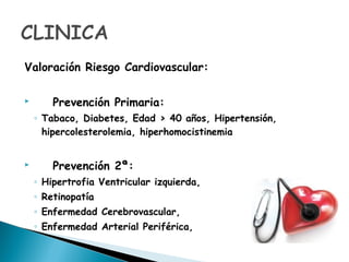 Valoración Riesgo Cardiovascular:
 Prevención Primaria:
◦ Tabaco, Diabetes, Edad > 40 años, Hipertensión,
hipercolesterolemia, hiperhomocistinemia
 Prevención 2ª:
◦ Hipertrofia Ventricular izquierda,
◦ Retinopatía
◦ Enfermedad Cerebrovascular,
◦ Enfermedad Arterial Periférica,
 