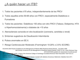 1. Todos los pacientes ≥70 años, independientemente de los FRCV
2. Todos aquellos entre 50-69 años con FRCV, especialmente Diabéticos o
Fumadores
3. Todos los pacientes Diabéticos <50 años con otro FRCV (Tabaco, Dislipemia, HTA
o Hiperhomocisteinemia) o diabetes de >10 años
4. Aterosclerosis conocida en otra localización (coronaria, carotídea o renal)
5. Síntomas sugestivos de Claudicación Intermitente
6. Pulsos anormales en EE.II.
7. Riesgo Cardiovascular Moderado (Framingham 10-20% o 2-5% SCORE)
ACC/AHA 2005 Practice Guidelines for the Management of Patients With Peripheral Arterial Disease . Circulation 2006.
Inter-Society Consensus for the Management of Peripheral Arterial Disease (TASC II). Eur J Vasc Endovasc Surg
2007. 2010 ACCF/AHA guideline for assessment of cardiovascular
risk in asymptomatic adults: a report of the American College of Cardiology Foundation/American Heart Association Task Force on
Practice Guidelines. Circulation 2010.
American Diabetes Association: Peripheral arterial disease in people with diabetes (Consensus Statement). Diabetes Care 2011.
¿A quién hacer un ITB?
 