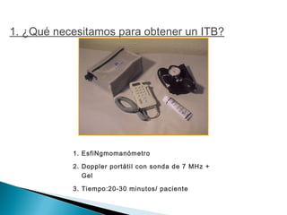 1. EsfiNgmomanómetro
2. Doppler portátil con sonda de 7 MHz +
Gel
3. Tiempo:20-30 minutos/ paciente
1. ¿Qué necesitamos para obtener un ITB?
 