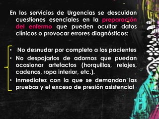 En los servicios de Urgencias se descuidan
  cuestiones esenciales en la preparación
  del enfermo que pueden ocultar datos
  clínicos o provocar errores diagnósticos:

• No desnudar por completo a los pacientes
• No despojarlos de adornos que puedan
  ocasionar artefactos (horquillas, relojes,
  cadenas, ropa interior, etc.).
• Inmediatez con la que se demandan las
  pruebas y el exceso de presión asistencial
 