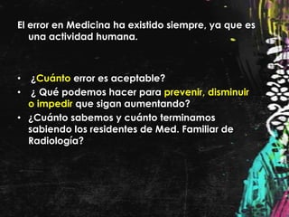 El error en Medicina ha existido siempre, ya que es
   una actividad humana.



•  ¿Cuánto error es aceptable?
•  ¿ Qué podemos hacer para prevenir, disminuir
  o impedir que sigan aumentando?
• ¿Cuánto sabemos y cuánto terminamos
  sabiendo los residentes de Med. Familiar de
  Radiología?
 