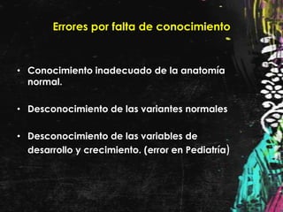 Errores por falta de conocimiento


• Conocimiento inadecuado de la anatomía
  normal.

• Desconocimiento de las variantes normales

• Desconocimiento de las variables de
  desarrollo y crecimiento. (error en Pediatría)
 