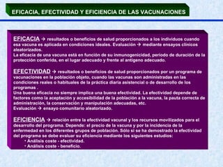 EFICACIA, EFECTIVIDAD Y EFICIENCIA DE LAS VACUNACIONES   EFICACIA     resultados o beneficios de salud proporcionados a los individuos cuando esa vacuna es aplicada en condiciones ideales. Evaluación    mediante ensayos clínicos aleatorizados.  La eficacia de una vacuna está en función de su inmunogenicidad, período de duración de la protección conferida, en el lugar adecuado y frente al antígeno adecuado. EFECTIVIDAD     resultados o beneficios de salud proporcionados por un programa de vacunaciones en la población objeto, cuando las vacunas son administradas en las condiciones reales o habituales de la práctica diaria asistencial o de desarrollo de los programas . Una buena eficacia no siempre implica una buena efectividad. La efectividad depende de factores como la aceptación y accesibilidad de la población a la vacuna, la pauta correcta de administración, la conservación y manipulación adecuadas, etc. Evaluación    ensayo comunitario aleatorizado. EFICIENCIA     relación entre la efectividad vacunal y los recursos movilizados para el desarrollo del programa. Depende: el precio de la vacuna y por la incidencia de la enfermedad en los diferentes grupos de población. Sólo si se ha demostrado la efectividad del programa se debe evaluar su eficiencia mediante los siguientes estudios: Análisis coste - efectividad. Análisis coste - beneficio. 