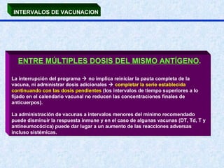 INTERVALOS DE VACUNACION ENTRE MÚLTIPLES DOSIS DEL MISMO ANTÍGENO .   La interrupción del programa    no implica reiniciar la pauta completa de la vacuna, ni administrar dosis adicionales     completar la serie establecida continuando con las dosis pendientes  (los intervalos de tiempo superiores a lo fijado en el calendario vacunal no reducen las concentraciones finales de anticuerpos). La administración de vacunas a intervalos menores del mínimo recomendado puede disminuir la respuesta inmune y en el caso de algunas vacunas (DT, Td, T y antineumocócica) puede dar lugar a un aumento de las reacciones adversas incluso sistémicas. 