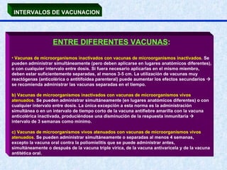 INTERVALOS DE VACUNACION ENTRE DIFERENTES VACUNAS : Vacunas de microorganismos inactivados con vacunas de microorganismos inactivados.  Se pueden administrar simultáneamente (pero deben aplicarse en lugares anatómicos diferentes), o con cualquier intervalo entre dosis. Si fuera necesario aplicarlas en el mismo miembro, deben estar suficientemente separadas, al menos 3-5 cm. La utilización de vacunas muy reactógenas (anticolérica o antitifoidea parenteral) puede aumentar los efectos secundarios    se recomienda administrar las vacunas separadas en el tiempo. b) Vacunas de microorganismos inactivados con vacunas de microorganismos vivos atenuados.  Se pueden administrar simultáneamente (en lugares anatómicos diferentes) o con cualquier intervalo entre dosis. La única excepción a esta norma es la administración simultánea o en un intervalo de tiempo corto de la vacuna antifiebre amarilla con la vacuna anticolérica inactivada, produciéndose una disminución de la respuesta inmunitaria    intervalo de 3 semanas como mínimo. c) Vacunas de microorganismos vivos atenuados con vacunas de microorganismos vivos atenuados.  Se pueden administrar simultáneamente o separadas al menos 4 semanas, excepto la vacuna oral contra la poliomielitis que se puede administrar antes, simultáneamente o después de la vacuna triple vírica, de la vacuna antivaricela y de la vacuna antitética oral.  
