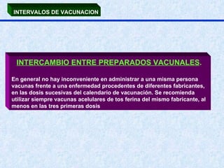 INTERVALOS DE VACUNACION INTERCAMBIO ENTRE PREPARADOS VACUNALES .   En general no hay inconveniente en administrar a una misma persona vacunas frente a una enfermedad procedentes de diferentes fabricantes, en las dosis sucesivas del calendario de vacunación. Se recomienda utilizar siempre vacunas acelulares de tos ferina del mismo fabricante, al menos en las tres primeras dosis 