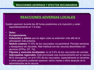 REACCIONES ADVERSAS Y EFECTOS SECUNDARIOS   REACCIONES ADVERSAS LOCALES Suelen aparecer durante las 48 horas posteriores a la inyección y ceder espontáneamente en 1-2 días: Dolor. Enrojecimiento.  Induración y edema  que en algún caso se extienden más allá de la articulación más próxima. Nódulo cutáneo:  5-10% de los vacunados vía parenteral. Persiste semanas y desaparece sin secuelas. Más habitual con las vacunas absorbidas con aluminio (DTPw, DT, Td). Pápulas y vesículas localizadas:  en el 3-4% de los vacunados de varicela. Adenopatías regionales:  Está provocada casi exclusivamente por la vacuna BCG (becegeitis), en el 6-12% de los vacunados, especialmente en lactantes o niños pequeños pudiendo aparecer varios meses o años después de la administración de la vacuna.  