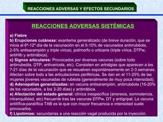 REACCIONES ADVERSAS Y EFECTOS SECUNDARIOS   REACCIONES ADVERSAS SISTÉMICAS a) Fiebre b) Erupciones cutáneas:  exantema generalizado (de breve duración, que se inicia al 6º-12º día de la vacunación en el 5-10% de vacunados antirrubéola, 2-5% antisarampión y triple vírica), polimorfo o urticaria (triple vírica, DTPw, antiHib y antirrábica). c) Signos articulares:  Provocados por diversas vacunas (sobre todo antirrubeóla, DTP, antivaricela, etc). Consisten en artralgias que aparecen a los 7-21 días de la vacunación que se resuelven espontáneamente en 2-3 semanas. Afectan sobre todo a las articulaciones periféricas. Se dan en el 11-25% de las mujeres jóvenes vacunadas de rubéola (generalmente de muy poca intensidad). d) Adenopatías generalizadas:  en vacuna antisarampión, antirrubéola (15-20% de los vacunados, a los 3-20 días) y antirrábica. e) Afectación del estado general:  clínica inespecífica (anorexia, somnolencia, intranquilidad, etc) frecuente tras las vacunas DTPw, DT y antigripal. La vacuna antitífica-paratífica TAB es la que con mayor frecuencia e intensidad suele provocarlos. f) Lipotimias:  secundarias a una reacción vagal producida por la inyección. 
