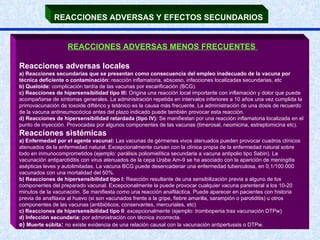 REACCIONES ADVERSAS Y EFECTOS SECUNDARIOS   REACCIONES ADVERSAS MENOS FRECUENTES   Reacciones adversas locales a) Reacciones secundarias que se presentan como consecuencia del empleo inadecuado de la vacuna por técnica deficiente o contaminación:  reacción inflamatoria, absceso, infecciones localizadas secundarias, etc b) Queloide:  complicación tardía de las vacunas por escarificación (BCG).  c) Reacciones de hipersensibilidad tipo III:  Origina una reacción local importante con inflamación y dolor que puede acompañarse de síntomas generales. La administración repetida en intervalos inferiores a 10 años una vez cumplida la primovacunación de toxoide diftérico y tetánico es la causa más frecuente. La administración de una dosis de recuerdo de la vacuna antineumocócica antes del plazo indicado puede también provocar esta reacción. d) Reacciones de hipersensibilidad retardada (tipo IV):  Se manifiestan por una reacción inflamatoria localizada en el punto de inyección. Provocadas por algunos componentes de las vacunas (timerosal, neomicina, estreptomicina etc). Reacciones sistémicas a) Enfermedad por el agente vacunal:  Las vacunas de gérmenes vivos atenuados pueden provocar cuadros clínicos atenuados de la enfermedad natural. Excepcionalmente cursan con la clínica propia de la enfermedad natural sobre todo en inmunocomprometidos (ejemplo: parálisis poliomielítica secundaria a vacuna antipolio tipo Sabin). La vacunación antiparotiditis con virus atenuados de la cepa Urabe Am-9 se ha asociado con la aparición de meningitis asépticas leves y autolimitadas. La vacuna BCG puede desencadenar una enfermedad tuberculosa, en 0,1/100.000 vacunados con una mortalidad del 50%. b) Reacciones de hipersensibilidad tipo I:  Reacción resultante de una sensibilización previa a alguno de los componentes del preparado vacunal. Excepcionalmente la puede provocar cualquier vacuna parenteral a los 10-20 minutos de la vacunación. Se manifiesta como una reacción anafiláctica. Puede aparecer en pacientes con historia previa de anafilaxia al huevo (si son vacunados frente a la gripe, fiebre amarilla, sarampión o parotiditis) u otros componentes de las vacunas (antibióticos, conservantes, mercuriales, etc) c) Reacciones de hipersensibilidad tipo II : excepcionalmente (ejemplo: trombopenia tras vacunación DTPw) d) Infección secundaria:  por administración con técnica incorrecta. e)  Muerte súbita :   no existe evidencia de una relación causal con la vacunación antipertussis o DTPw. 