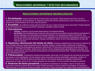 REACCIONES ADVERSAS Y EFECTOS SECUNDARIOS   REACCIONES ADVERSAS NEUROLÓGICAS .   1. Encefalopatía.   Aparece dentro de las 72 horas tras la vacunación. Debe presentar al menos 2 de las 3 condiciones siguientes: a) Convulsiones. b)  Alteración severa del nivel de conciencia de un día o más de duración. c) Cambios de comportamiento de un día o más de duración.  2. Encefalitis.   Se notificará cuando aparezca dentro de una a cuatro semanas tras la vacunación. Puede aparecer tras la administración de las vacunas DTPw, sarampión, parotiditis y fiebre amarilla.  3. Convulsiones: Febriles:  Cualquier vacuna puede desencadenar convulsiones febriles. No febriles:  Se considerará que se trata de crisis convulsivas secundarias a la vacunación si el paciente no había presentado con anterioridad convulsiones afebriles o con temperatura inferior a los 38,5ºC, si la primera convulsión ocurre dentro de los 15 días siguientes a la administración del preparado vacunal (en el caso de las vacunas del sarampión, rubéola o parotiditis) o dentro de los 3 días siguientes en el caso del resto de vacunas. 4. Hipotonía y disminución del estado de alerta.   Episodios colapsiformes en los que se combinan de forma variable clínica de hipotonía-adinamia como: flaccidez, palidez o cianosis, fiebre, disminución o pérdida de conciencia o hipersomnia prolongada que aparecen antes de las 10 horas tras la administración de la vacuna DTPw (menos de 1 caso/1000 vacunados). Suelen durar minutos u horas, desapareciendo generalmente sin secuelas. Son reacciones idiosincrásicas, que se suponen provocadas por el componente  pertussis  (Pw). También se han observado tras la administración de DT. 5. Polineuropatía.   Complicación excepcional provocada, sobre todo, por la inyección de vacunas de virus vivos atenuados en inmunodeficientes. Se han descrito tras la vacunación contra la poliomielitis, sarampión, rubéola y el tétanos (0,4 casos/1.000.000 de dosis de toxoide tetánico, casi siempre después de repetidas inoculaciones, apareciendo el cuadro   clínico en los 14 días siguientes a la vacunación, con una evolución favorable en general). 6. Síndrome del llanto persistente .  Se presenta en lactantes de 3-6 meses, a las 6-10 horas tras la vacunación contra la tos ferina (Pw) (0,5-6 casos/10.000 vacunados). Cursa con llanto inconsolable, de intensidad y timbre anormal o con gritos de estridencia atípica, de minutos u horas de duración que suelen remitir espontáneamente.  