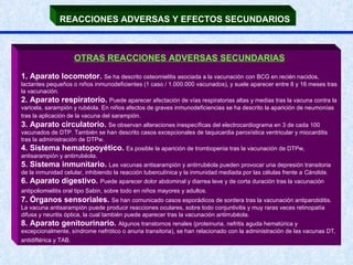 REACCIONES ADVERSAS Y EFECTOS SECUNDARIOS   OTRAS REACCIONES ADVERSAS SECUNDARIAS 1. Aparato locomotor.  Se ha descrito osteomielitis asociada a la vacunación con BCG en recién nacidos, lactantes pequeños o niños inmunodeficientes (1 caso / 1.000.000 vacunados), y suele aparecer entre 8 y 16 meses tras la vacunación.  2. Aparato respiratorio.  Puede aparecer afectación de vías respiratorias altas y medias tras la vacuna contra la varicela, sarampión y rubéola. En niños afectos de graves inmunodeficiencias se ha descrito la aparición de neumonías tras la aplicación de la vacuna del sarampión .  3. Aparato circulatorio.  Se observan alteraciones inespecíficas del electrocardiograma en 3 de cada 100 vacunados de DTP. También se han descrito casos excepcionales de taquicardia paroxística ventricular y miocarditis tras la administración de DTPw.  4. Sistema hematopoyético.  Es posible la aparición de trombopenia tras la vacunación de DTPw, antisarampión y antirrubéola.  5. Sistema inmunitario.  Las vacunas antisarampión y antirrubéola pueden provocar una depresión transitoria de la inmunidad celular, inhibiendo la reacción tuberculínica y la inmunidad mediada por las células frente a  Cándida .  6. Aparato digestivo.  Puede aparecer dolor abdominal y diarrea leve y de corta duración tras la vacunación antipoliomielitis oral tipo Sabin, sobre todo en niños mayores y adultos.   7. Órganos sensoriales.  Se han comunicado casos esporádicos de sordera tras la vacunación antiparotiditis. La vacuna antisarampión puede producir reacciones oculares, sobre todo conjuntivitis y muy raras veces retinopatía difusa y neuritis óptica, la cual también puede aparecer tras la vacunación antirrubéola.  8. Aparato genitourinario.  Algunos transtornos renales (proteinuria, nefritis aguda hematúrica y excepcionalmente, síndrome nefrótico o anuria transitoria), se han relacionado con la administración de las vacunas DT, antidiftérica y TAB.   