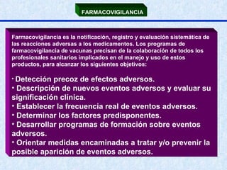 FARMACOVIGILANCIA   Farmacovigilancia es la notificación, registro y evaluación sistemática de las reacciones adversas a los medicamentos. Los programas de farmacovigilancia de vacunas precisan de la colaboración de todos los profesionales sanitarios implicados en el manejo y uso de estos productos, para alcanzar los siguientes objetivos: Detección precoz de efectos adversos. Descripción de nuevos eventos adversos y evaluar su significación clínica.  Establecer la frecuencia real de eventos adversos.  Determinar los factores predisponentes.  Desarrollar programas de formación sobre eventos adversos.  Orientar medidas encaminadas a tratar y/o prevenir la posible aparición de eventos adversos.   