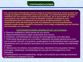 CONTRAINDICACIONES Una vacuna está contraindicada cuando el riesgo de complicaciones de la misma es mayor que el riesgo de padecer la enfermedad contra la que protege. Las contraindicaciones absolutas o verdaderas son muy escasas en la práctica de la vacunación, por lo que se debe ser, como norma general, muy restrictivo a la hora de identificar cualquier circunstancia como contraindicación para la no aplicación de una vacuna. El desconocimiento, o la mala interpretación sobre este tema de gran parte de la población y de muchos profesionales sanitarios, puede retrasar o impedir la vacunación, con el riesgo consiguiente para ese individuo mal inmunizado y su comunidad. CONTRAINDICACIONES GENERALES DE LAS VACUNAS .   Reacción anafiláctica a dosis previas de una vacuna.  Hipersensibilidad previa a algún componente de la vacuna.  Embarazo: contraindicadas las vacunas de microorganismos vivos atenuados. Enfermedad aguda grave con o sin fiebre y afectación del estado general (para evitar que la reacción vacunal, si se produce, pueda agravar la enfermedad de base o que pueda considerarse como una reacción secundaria a la vacuna la clínica debida a la enfermedad de base).  Alteraciones inmunitarias: inmunodeficiencias, tratamiento inmunosupresor intenso y prolongado, radioterapia: contraindicadas las vacunas de microorganismos vivos atenuados.  Administración de inmunoglobulinas, sangre u otro producto que contenga anticuerpos que interfieran la respuesta vacunal. 