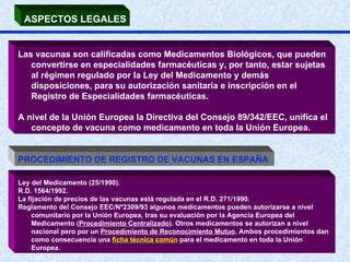 ASPECTOS LEGALES Las vacunas son calificadas como Medicamentos Biológicos, que pueden convertirse en especialidades farmacéuticas y, por tanto, estar sujetas al régimen regulado por la Ley del Medicamento y demás disposiciones, para su autorización sanitaria e inscripción en el Registro de Especialidades farmacéuticas. A nivel de la Unión Europea la Directiva del Consejo 89/342/EEC, unifica el concepto de vacuna como medicamento en toda la Unión Europea.  PROCEDIMIENTO DE REGISTRO DE VACUNAS EN ESPAÑA  Ley del Medicamento (25/1990).  R.D. 1564/1992.  La fijación de precios de las vacunas está regulada en el R.D. 271/1990. Reglamento del Consejo EEC/Nº2309/93 algunos medicamentos pueden autorizarse a nivel comunitario por la Unión Europea, tras su evaluación por la Agencia Europea del Medicamento ( Procedimiento Centralizado ). Otros medicamentos se autorizan a nivel nacional pero por un  Procedimiento de Reconocimiento Mutuo . Ambos procedimientos dan como consecuencia una  ficha técnica común  para el medicamento en toda la Unión Europea. 