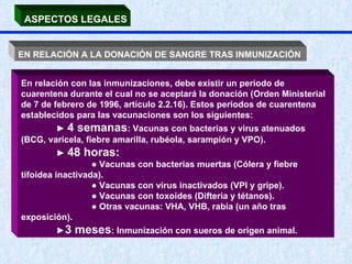 ASPECTOS LEGALES EN RELACIÓN A LA DONACIÓN DE SANGRE TRAS INMUNIZACIÓN   En relación con las inmunizaciones, debe existir un periodo de cuarentena durante el cual no se aceptará la donación (Orden Ministerial de 7 de febrero de 1996, artículo 2.2.16). Estos periodos de cuarentena establecidos para las vacunaciones son los siguientes:  ►  4 semanas : Vacunas con bacterias y virus atenuados (BCG, varicela, fiebre amarilla, rubéola, sarampión y VPO).  ►  48 horas: ●  Vacunas con bacterias muertas (Cólera y fiebre tifoidea inactivada). ●  Vacunas con virus inactivados (VPI y gripe). ●  Vacunas con toxoides (Difteria y tétanos).  ●  Otras vacunas: VHA, VHB, rabia (un año tras exposición).  ► 3 meses : Inmunización con sueros de origen animal. 