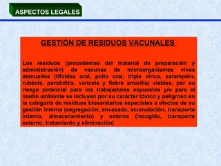ASPECTOS LEGALES GESTIÓN DE RESIDUOS VACUNALES  Los residuos (procedentes del material de preparación y administración) de vacunas de microorganismos vivos atenuados (tifoidea oral, polio oral, triple vírica, sarampión, rubéola, parotiditis, varicela y fiebre amarilla) viables, por su riesgo potencial para los trabajadores expuestos y/o para el medio ambiente se incluyen por su carácter tóxico y peligroso en la categoría de residuos biosanitarios especiales a efectos de su gestión interna (segregación, envasado, acumulación, transporte interno, almacenamiento) y externa (recogida, transporte externo, tratamiento y eliminación) 