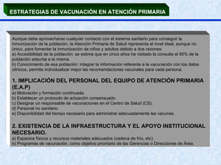 ESTRATEGIAS DE VACUNACIÓN EN ATENCIÓN PRIMARIA   Aunque debe aprovecharse cualquier contacto con el sistema sanitario para conseguir la inmunización de la población, la Atención Primaria de Salud representa el nivel ideal, aunque no único, para fomentar la inmunización de niños y adultos debido a dos razones:  a) Accesibilidad de la población: se estima que en cinco años ha visitado la consulta el 95% de la población adscrita a la misma.  b) Conocimiento de esa población: integrar la información referente a la vacunación con los datos clínicos, permite individualizar mejor las recomendaciones vacunales para cada persona.  1. IMPLICACIÓN DEL PERSONAL DEL EQUIPO DE ATENCIÓN PRIMARIA (E.A.P) a) Motivación y formación continuada.  b) Establecer un protocolo de actuación consensuado.  c) Designar un responsable de vacunaciones en el Centro de Salud (CS).  d) Personal no sanitario. e) Disponibilidad del tiempo necesario para administrar adecuadamente las vacunas. 2. EXISTENCIA DE LA INFRAESTRUCTURA Y EL APOYO INSTITUCIONAL NECESARIO.  a) Espacios físicos y recursos materiales adecuados (cadena de frío, etc).  b) Programas de vacunación, como objetivo prioritario de las Gerencias o Direcciones de Área.  