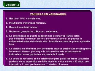 VARICELA EN VACUNADOS : Hasta un 15%: varicela leve. Insuficiente inmunidad humoral. Buena inmunidad celular. Brotes en guarderías USA con  ↑ cobertura. La enfermedad se puede padecer mas de una vez (10%); estas posibilidades aumentan tanto si se vacuna como si se padece la enfermedad antes del año de vida. También en caso de primer episodio leve. La varicela en enfermos con dermatitis atópica puede cursar con graves lesiones cutáneas, por lo que la vacunación esta especialmente indicada en estos pacientes, en pauta de 2 dosis. La dosis de recuerdo se ha establecido para paliar los fallos vacunales (todavía no se especifica en ficha técnica): niños sanos < 13 años, con intervalo > 1 mes, por lo menos, 1ª dosis> 15 meses. VARICELA 