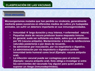 CLASIFICACIÓN DE LAS VACUNAS   Vivas atenuadas   Microorganismos mutados que han perdido su virulencia, generalmente mediante pases sucesivos en diferentes medios de cultivo y/o huéspedes animales, sin sufrir un deterioro importante en sus inmunogenicidades.  Inmunidad    larga duración y muy intensa,  ≈  enfermedad  natural.  Pequeñas dosis de vacuna producen buena respuesta inmune.  En general, suele ser suficiente una dosis, salvo que se administre por VO (vacuna antipolio). Mantenimiento: a través de reinfecciones naturales posteriores o por dosis de recuerdo.  Se administran por inoculación, por vía respiratoria o digestiva.  La administración por vía respiratoria o digestiva confiere inmunidad tanto humoral como local (Ejemplo: vacuna antipolio oral).  La infección vacunal puede ser contagiosa para el entorno (Ejemplo: vacuna antipolio oral). Esto obliga a investigar si entre los convivientes del vacunado hay alguien para quien pudiera suponer un riesgo (inmunodeprimidos).  