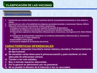 CLASIFICACIÓN DE LAS VACUNAS   Muertas o inactivadas Inactivación por medios físicos (calor) o químicos (formol, b-propiolactona) bacterias o virus enteros o totales.  Inactivación por calor y formaldehído de antígenos secretados (toxoides o anatoxinas): tétanos, difteria.  Obtención de fracciones inmunizantes virales o bacterianas:  ► Antígeno de superficie del virus de la hepatitis B (hepatitis B plasmática). ► Obtención de antígenos inmunizantes por recombinación genética (hepatitis B). ► Polisacáridos capsulares ( Haemophilus influenzae  tipo b, neumococo, meningococo A-C, fiebre tifoidea Vi).  ► Conjugación de polisacáridos capsulares con proteínas ( Haemophilus influenzae  tipo b, neumococo, meningococo C, fiebre tifoidea Vi). ► Subunidades virales (gripe). ► Fracciones antigénicas de bacterias (tos ferina).  CARACTERÍSTICAS   DIFERENCIALES :  En general, respuesta inmunitaria menos intensa y duradera. Fundamentalmente, de tipo humoral. Se necesitan varias dosis para la primovacunación y para mantener un nivel adecuado de anticuerpos séricos. Tienden a ser más estables. Muy a menudo requieren adyuvantes.  Por lo general se administran por vía parenteral.  No es posible la difusión de la infección a los no vacunados. 