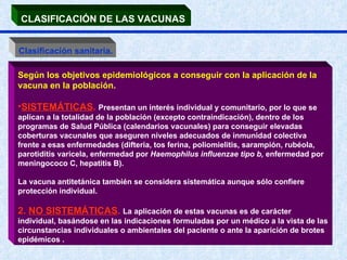 CLASIFICACIÓN DE LAS VACUNAS   Clasificación sanitaria. Según los objetivos epidemiológicos a conseguir con la aplicación de la vacuna en la población.  SISTEMÁTICAS .  Presentan un interés individual y comunitario, por lo que se aplican a la totalidad de la población (excepto contraindicación), dentro de los programas de Salud Pública (calendarios vacunales) para conseguir elevadas coberturas vacunales que aseguren niveles adecuados de inmunidad colectiva frente a esas enfermedades (difteria, tos ferina, poliomielitis, sarampión, rubéola, parotiditis varicela, enfermedad por  Haemophilus influenzae tipo b,  enfermedad por meningococo C, hepatitis B). La vacuna antitetánica también se considera sistemática aunque sólo confiere protección individual.  2.  NO SISTEMÁTICAS .  La aplicación de estas vacunas es de carácter individual, basándose en las indicaciones formuladas por un médico a la vista de las circunstancias individuales o ambientales del paciente o ante la aparición de brotes epidémicos . 