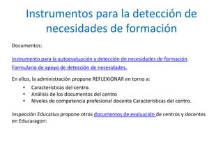 Instrumentos para la detección de 
necesidades de formación 
Documentos: 
Instrumento para la autoevaluación y detección de necesidades de formación. 
Formulario de apoyo de detección de necesidades. 
En ellos, la administración propone REFLEXIONAR en torno a: 
• Características del centro. 
• Análisis de los documentos del centro 
• Niveles de competencia profesional docente Características del centro. 
Inspección Educativa propone otros documentos de evaluación de centros y docentes 
en Educaragon: 
 